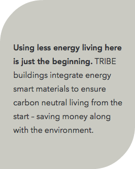  Using less energy living here is just the beginning. TRIBE buildings integrate energy smart materials to ensure carbon neutral living from the start – saving money along with the environment. 