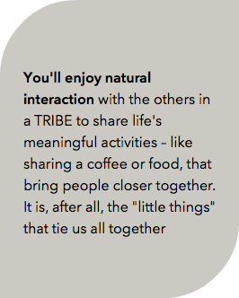  You'll enjoy natural interaction with the others in a TRIBE to share life's meaningful activities – like sharing a coffee or food, that bring people closer together. It is, after all, the "little things" that tie us all together 