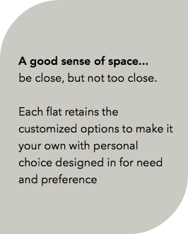  A good sense of space... be close, but not too close. Each flat retains the customized options to make it your own with personal choice designed in for need and preference 