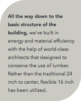  All the way down to the basic structure of the building, we've built in energy and material efficiency with the help of world-class architects that designed to conserve the use of lumber. Rather than the traditional 24 inch to center, flexible 16 inch has been utilized.