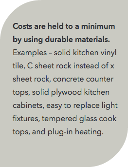  Costs are held to a minimum by using durable materials. Examples – solid kitchen vinyl tile, C sheet rock instead of x sheet rock, concrete counter tops, solid plywood kitchen cabinets, easy to replace light fixtures, tempered glass cook tops, and plug-in heating. 