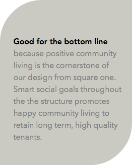  Good for the bottom line because positive community living is the cornerstone of our design from square one. Smart social goals throughout the the structure promotes happy community living to retain long term, high quality tenants.