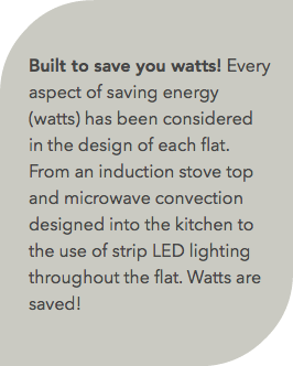  Built to save you watts! Every aspect of saving energy (watts) has been considered in the design of each flat. From an induction stove top and microwave convection designed into the kitchen to the use of strip LED lighting throughout the flat. Watts are saved!